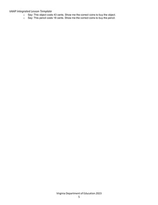 VAAP Integrated Lesson Template
Virginia Department of Education 2023
5
o Say: This object costs 43 cents. Show me the correct coins to buy the object.
o Say: This pencil costs 18 cents. Show me the correct coins to buy the pencil.
 