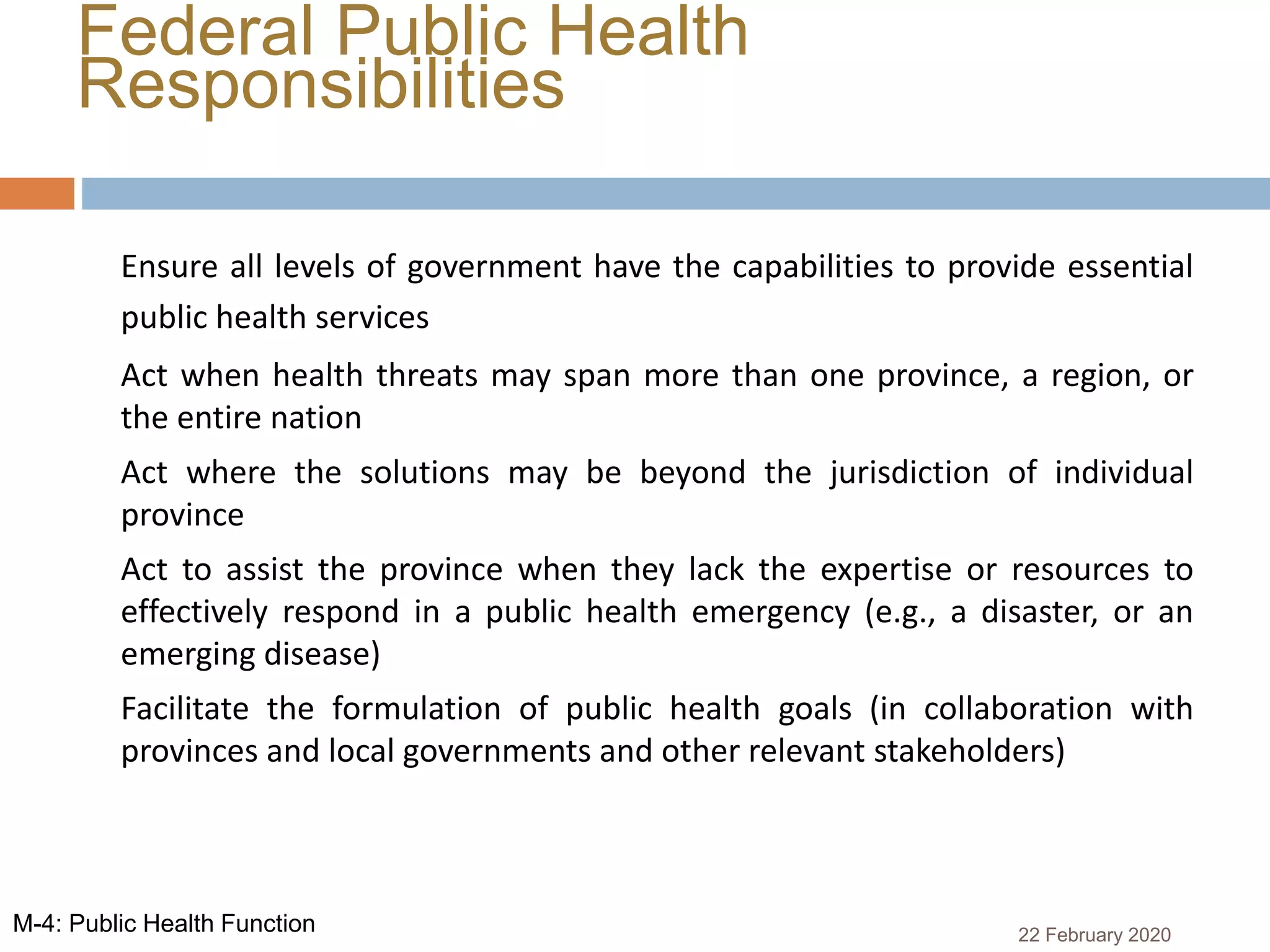 Federal Public Health
Responsibilities
 Ensure all levels of government have the capabilities to provide essential
public health services
 Act when health threats may span more than one province, a region, or
the entire nation
 Act where the solutions may be beyond the jurisdiction of individual
province
 Act to assist the province when they lack the expertise or resources to
effectively respond in a public health emergency (e.g., a disaster, or an
emerging disease)
 Facilitate the formulation of public health goals (in collaboration with
provinces and local governments and other relevant stakeholders)
22 February 2020M-4: Public Health Function
 