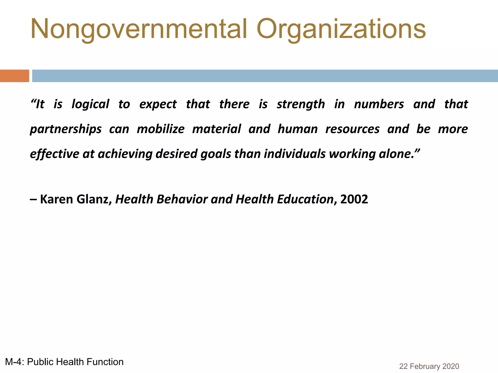 “It is logical to expect that there is strength in numbers and that
partnerships can mobilize material and human resources and be more
effective at achieving desired goals than individuals working alone.”
– Karen Glanz, Health Behavior and Health Education, 2002
Nongovernmental Organizations
22 February 2020M-4: Public Health Function
 