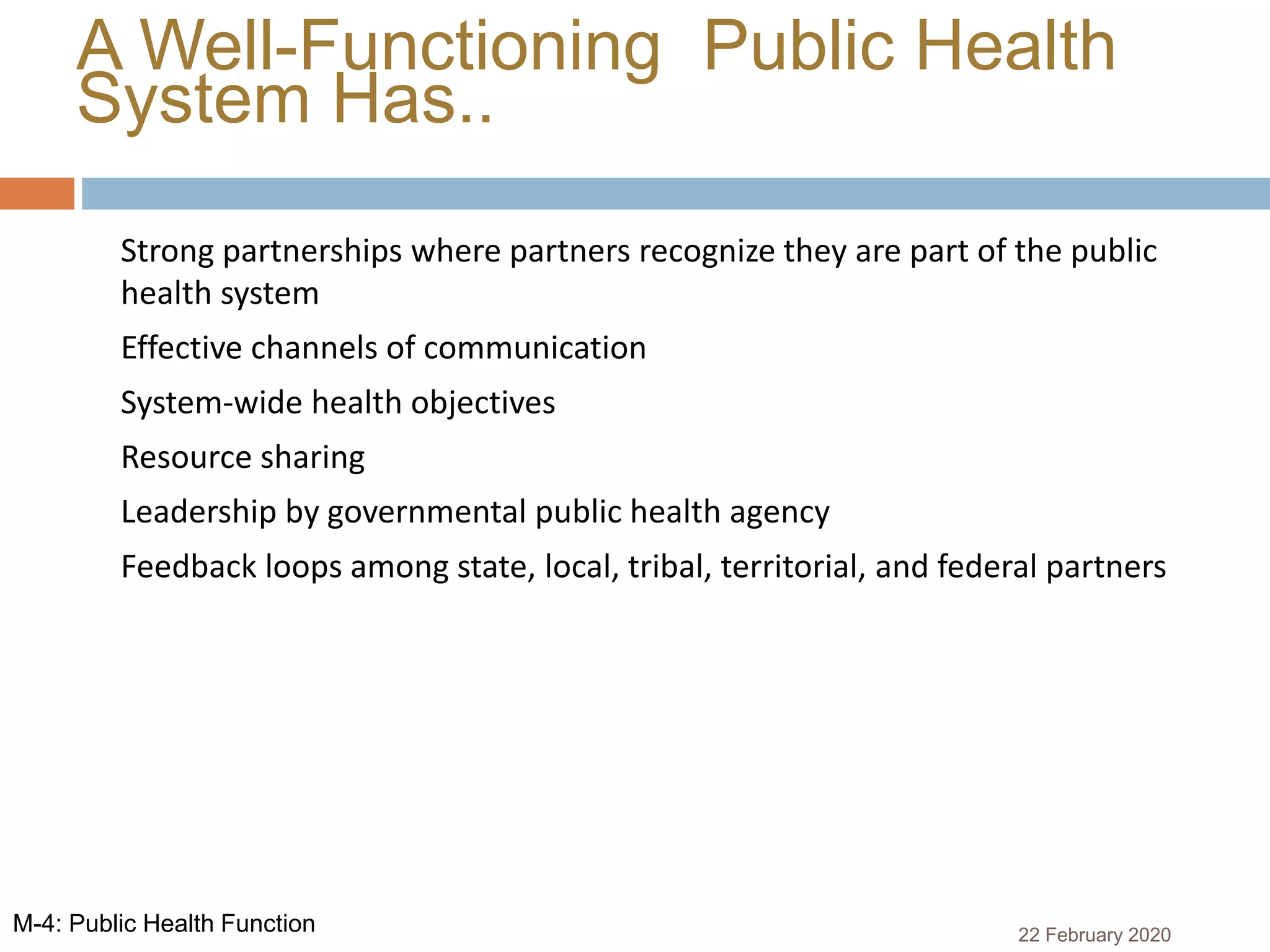 A Well-Functioning Public Health
System Has..
 Strong partnerships where partners recognize they are part of the public
health system
 Effective channels of communication
 System-wide health objectives
 Resource sharing
 Leadership by governmental public health agency
 Feedback loops among state, local, tribal, territorial, and federal partners
22 February 2020M-4: Public Health Function
 