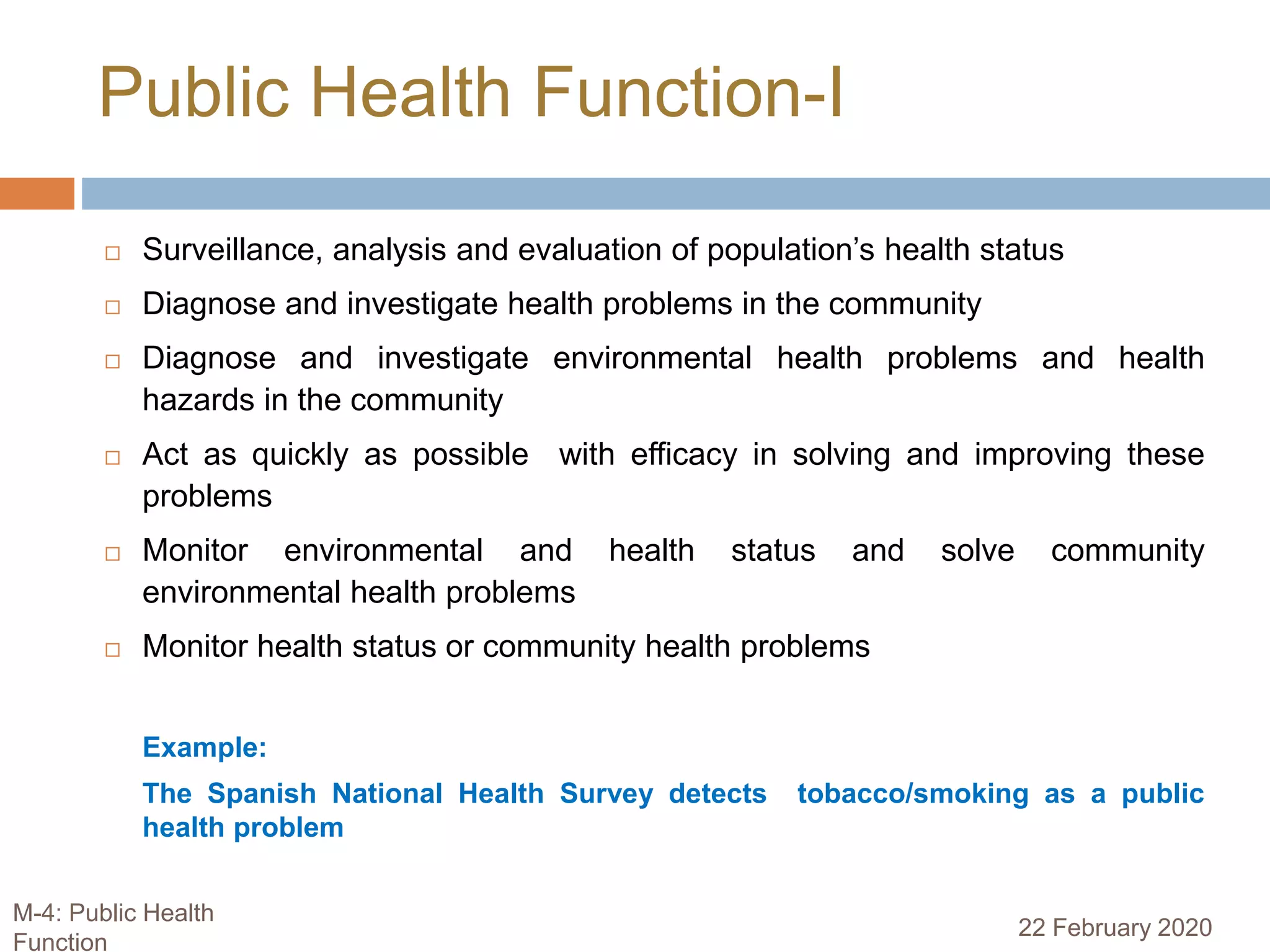 Public Health Function-I
 Surveillance, analysis and evaluation of population’s health status
 Diagnose and investigate health problems in the community
 Diagnose and investigate environmental health problems and health
hazards in the community
 Act as quickly as possible with efficacy in solving and improving these
problems
 Monitor environmental and health status and solve community
environmental health problems
 Monitor health status or community health problems
Example:
The Spanish National Health Survey detects tobacco/smoking as a public
health problem
22 February 2020
M-4: Public Health
Function
 