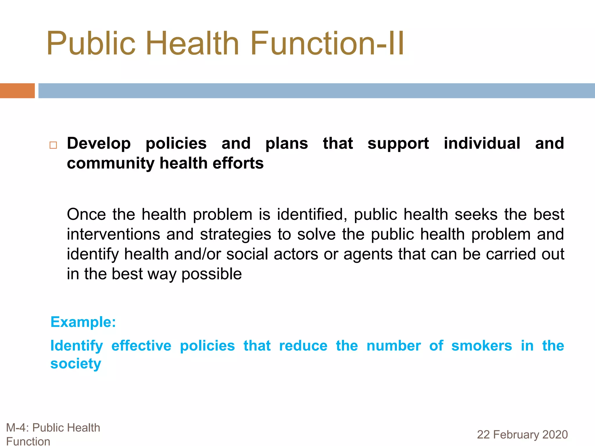  Develop policies and plans that support individual and
community health efforts
Once the health problem is identified, public health seeks the best
interventions and strategies to solve the public health problem and
identify health and/or social actors or agents that can be carried out
in the best way possible
Example:
Identify effective policies that reduce the number of smokers in the
society
Public Health Function-II
22 February 2020
M-4: Public Health
Function
 