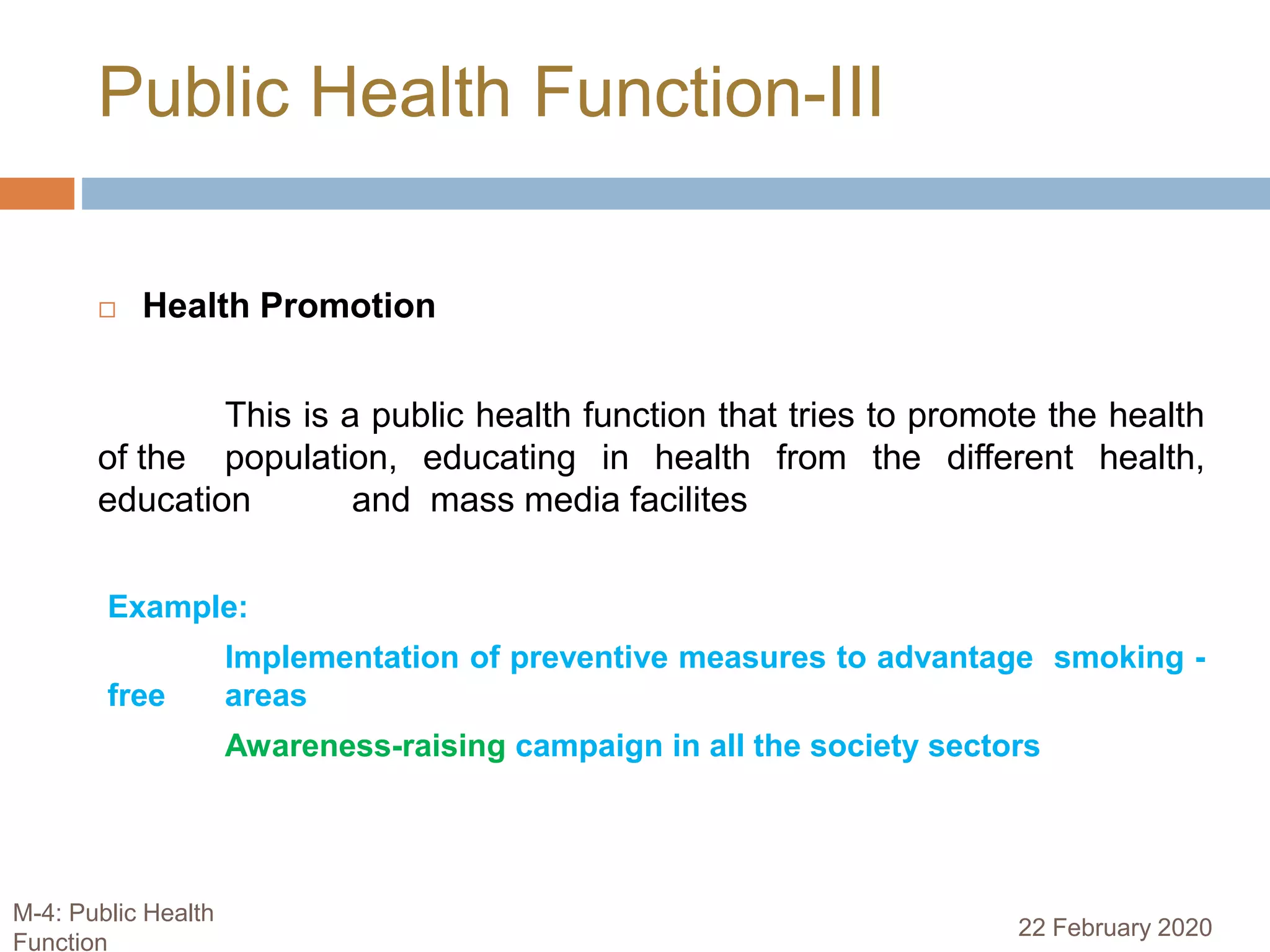  Health Promotion
This is a public health function that tries to promote the health
of the population, educating in health from the different health,
education and mass media facilites
Example:
Implementation of preventive measures to advantage smoking -
free areas
Awareness-raising campaign in all the society sectors
Public Health Function-III
22 February 2020
M-4: Public Health
Function
 