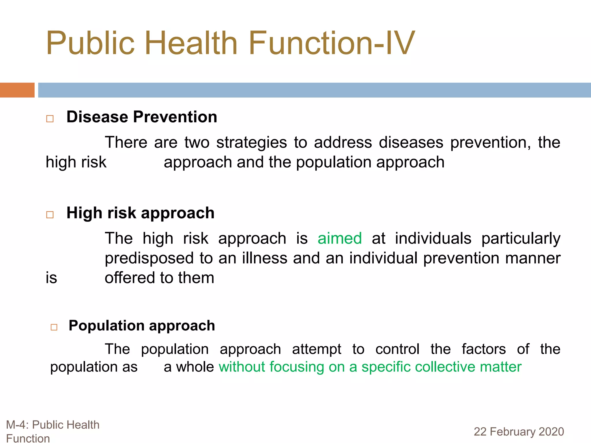  Disease Prevention
There are two strategies to address diseases prevention, the
high risk approach and the population approach
 High risk approach
The high risk approach is aimed at individuals particularly
predisposed to an illness and an individual prevention manner
is offered to them
 Population approach
The population approach attempt to control the factors of the
population as a whole without focusing on a specific collective matter
Public Health Function-IV
22 February 2020
M-4: Public Health
Function
 