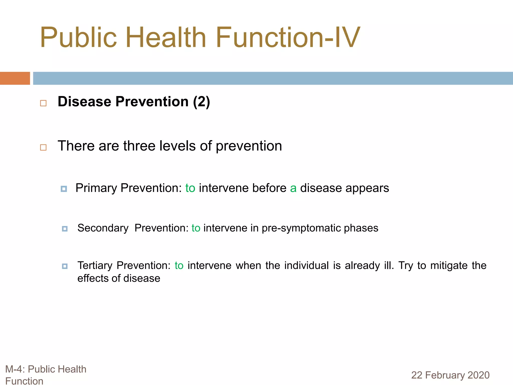  Disease Prevention (2)
 There are three levels of prevention
 Primary Prevention: to intervene before a disease appears
 Secondary Prevention: to intervene in pre-symptomatic phases
 Tertiary Prevention: to intervene when the individual is already ill. Try to mitigate the
effects of disease
Public Health Function-IV
22 February 2020
M-4: Public Health
Function
 