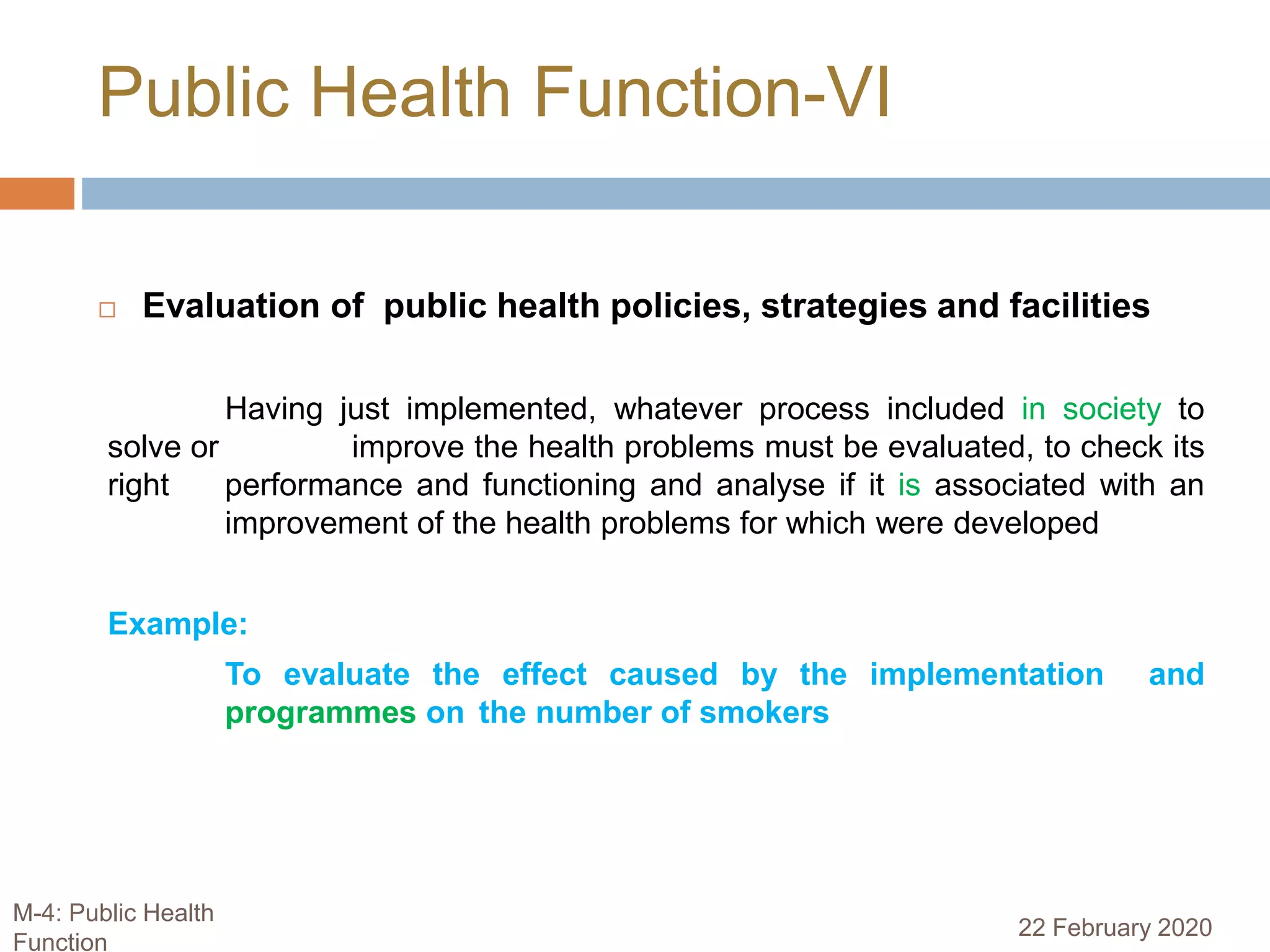  Evaluation of public health policies, strategies and facilities
Having just implemented, whatever process included in society to
solve or improve the health problems must be evaluated, to check its
right performance and functioning and analyse if it is associated with an
improvement of the health problems for which were developed
Example:
To evaluate the effect caused by the implementation and
programmes on the number of smokers
Public Health Function-VI
22 February 2020
M-4: Public Health
Function
 