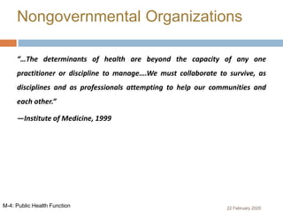 “…The determinants of health are beyond the capacity of any one
practitioner or discipline to manage….We must collaborate to survive, as
disciplines and as professionals attempting to help our communities and
each other.”
—Institute of Medicine, 1999
Nongovernmental Organizations
22 February 2020M-4: Public Health Function
 