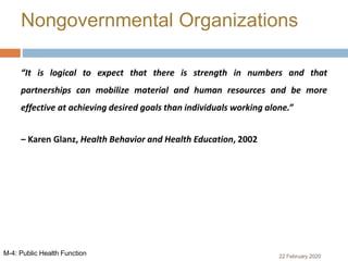 “It is logical to expect that there is strength in numbers and that
partnerships can mobilize material and human resources and be more
effective at achieving desired goals than individuals working alone.”
– Karen Glanz, Health Behavior and Health Education, 2002
Nongovernmental Organizations
22 February 2020M-4: Public Health Function
 