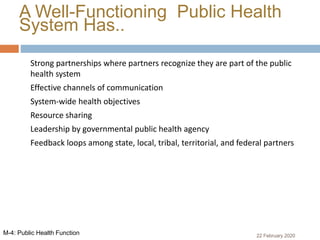A Well-Functioning Public Health
System Has..
 Strong partnerships where partners recognize they are part of the public
health system
 Effective channels of communication
 System-wide health objectives
 Resource sharing
 Leadership by governmental public health agency
 Feedback loops among state, local, tribal, territorial, and federal partners
22 February 2020M-4: Public Health Function
 