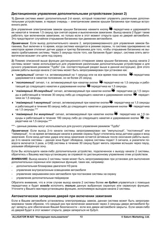 ALLIGATOR M-425 “Инструкция пользователя” © Saturn Marketing, Ltd.13
Дистанционное управление дополнительными устройствами (канал 2)
1) Данная система имеет дополнительный 2-й канал, который позволяет управлять различными дополни-
тельными устройствами, в первую очередь – электрическим замком крышки багажника при помощи встро-
енного реле.
Для управления электрическим замком крышки багажника нажмите кнопку передатчика и удерживайте
ее нажатой в течение 1,5 секунд при снятой охране и выключенном зажигании. Выход канала 2 будет также
работать при включенном зажигании, но только если в этот момент открыта одна из дверей автомобиля.
Это предотвратит случайное открывание багажника при движении автомобиля.
Примечание: Если выход дополнительного канала 2, запрограммированного для управления замком ба-
гажника, был включен в то время, когда система находится в режиме охраны, то система одновременно на
некоторое время отключит датчик удара и триггер багажника для того, чтобы открывание багажника не вы-
звало срабатывание системы. Через 3 секунды после того, как багажник будет закрыт, система опять авто-
матически возьмет эти цепи под охрану.
2) Помимо описанной выше функции дистанционного отпирания замка крышки багажника, выход канала 2
системы может также использоваться для управления различными дополнительными устройствами и для
ручного управления режимом “Турбо” (см. соответствующий раздел выше в данной инструкции). Для этого
режим работы выхода канала 2 системы может быть запрограммирован при установке как:
♦ “импульсный” сигнал т.е. активизируемый на 1 секунду или на все время пока кнопка передатчика
удерживается в нажатом положении, но не более 25 секунд;
♦ “постоянный” сигнал, т.е. активизируемый при нажатии кнопки передатчика на 1,5 секунды и рабо-
тающий до следующего нажатия и удерживания кнопки передатчика на 1,5 секунды.
♦ “таймерный 30-секундный” сигнал, активизируемый при нажатии кнопки передатчика на 1,5 секун-
ды и работающий в течение 30 секунд либо до следующего нажатия и удерживания кнопки передат-
чика на 1,5 секунды.
♦ “таймерный 1-минутный” сигнал, активизируемый при нажатии кнопки передатчика на 1,5 секунды
и работающий в течение 60 секунд либо до следующего нажатия и удерживания кнопки передатчика
на 1,5 секунды.***
♦ “таймерный 3-х минутный” сигнал, активизируемый при нажатии кнопки передатчика на 1,5 се-
кунды и работающий в течение 180 секунд либо до следующего нажатия и удерживания кнопки пе-
редатчика на 1,5 секунды.***
*** - данные режимы могут использоваться для ручного управления режимом “Турбо”
Примечание: Если выход 2-го канала системы запрограммирован как “импульсный”, “постоянный” или
“таймерный”, то на время активизации канала в режиме охраны будут отключены вход датчика удара и вход
зажигания. Если вход датчика удара или вход зажигания остается активным после окончания работы выхо-
да 2-го канала системы – данная зона будет обойдена, сирена системы подаст 3 сигнала, а указатели по-
ворота включатся 3 раза, а СИД системы в течение 30 секунд будет мигать сериями вспышек через паузу,
указывая обойденную зону.
Если Вы используете какое-либо дополнительное устройство, подключенное к выходу канала 2 системы,
обратитесь к Вашему мастеру-установщику за справкой по дистанционному управлению этим устройством.
ВНИМАНИЕ: Выход канала 2 системы также может быть запрограммирован при установке для выполнения
дополнительных охранных или сервисных функций, таких как, например:
- дополнительная блокировка двигателя НЗ реле
- управление внутрисалонным освещением автомобиля
- управление закрыванием окон автомобиля при постановке системы на охрану
- управление дополнительным пейджером
Обратите внимание, что в этом случае выход канала 2 системы более не будет управляться с помощью
передатчика и будет всегда исполнять только данную выбранную охранную или сервисную функцию.
Уточните у Вашего мастера-установщика функцию, исполняемую выходом канала 2 системы.
Автоматическое запирание дверей при включении зажигания
Если в Вашем автомобиле установлены электроприводы замков, данная система может быть запрограм-
мирована таким образом, что каждый раз при включении зажигания через 3 секунды двери автомобиля бу-
дут заперты для обеспечения Вашей безопасности - если все двери автомобиля закрыты. Если какая-либо
из дверей будет в этот момент открыта, двери запираться не будут.
 