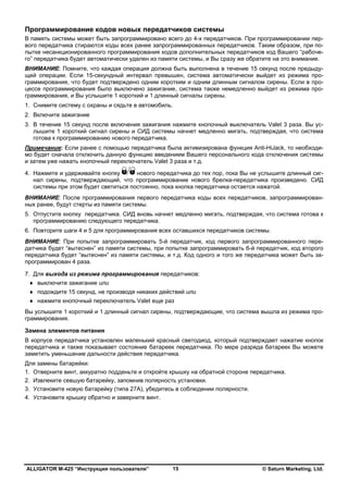ALLIGATOR M-425 “Инструкция пользователя” © Saturn Marketing, Ltd.15
Программирование кодов новых передатчиков системы
В память системы может быть запрограммировано всего до 4-х передатчиков. При программировании пер-
вого передатчика стираются коды всех ранее запрограммированных передатчиков. Таким образом, при по-
пытке несанкционированного программирования кодов дополнительных передатчиков код Вашего “рабоче-
го” передатчика будет автоматически удален из памяти системы, и Вы сразу же обратите на это внимание.
ВНИМАНИЕ: Помните, что каждая операция должна быть выполнена в течение 15 секунд после предыду-
щей операции. Если 15-секундный интервал превышен, система автоматически выйдет из режима про-
граммирования, что будет подтверждено одним коротким и одним длинным сигналом сирены. Если в про-
цессе программирования было выключено зажигание, система также немедленно выйдет из режима про-
граммирования, и Вы услышите 1 короткий и 1 длинный сигналы сирены.
1. Снимите систему с охраны и сядьте в автомобиль.
2. Включите зажигание
3. В течение 15 секунд после включения зажигания нажмите кнопочный выключатель Valet 3 раза. Вы ус-
лышите 1 короткий сигнал сирены и СИД системы начнет медленно мигать, подтверждая, что система
готова к программированию нового передатчика.
Примечание: Если ранее с помощью передатчика была активизирована функция Anti-HiJack, то необходи-
мо будет сначала отключить данную функцию введением Вашего персонального кода отключения системы
и затем уже нажать кнопочный переключатель Valet 3 раза и т.д.
4. Нажмите и удерживайте кнопку нового передатчика до тех пор, пока Вы не услышите длинный сиг-
нал сирены, подтверждающий, что программирование нового брелка-передатчика произведено. СИД
системы при этом будет светиться постоянно, пока кнопка передатчика остается нажатой.
ВНИМАНИЕ: После программирования первого передатчика коды всех передатчиков, запрограммирован-
ных ранее, будут стерты из памяти системы.
5. Отпустите кнопку передатчика. СИД вновь начнет медленно мигать, подтверждая, что система готова к
программированию следующего передатчика.
6. Повторите шаги 4 и 5 для программирования всех оставшихся передатчиков системы.
ВНИМАНИЕ: При попытке запрограммировать 5-й передатчик, код первого запрограммированного пере-
датчика будет “вытеснен” из памяти системы, при попытке запрограммировать 6-й передатчик, код второго
передатчика будет “вытеснен” из памяти системы, и т.д. Код одного и того же передатчика может быть за-
программирован 4 раза.
7. Для выхода из режима программирования передатчиков:
♦ выключите зажигание или
♦ подождите 15 секунд, не производя никаких действий или
♦ нажмите кнопочный переключатель Valet еще раз
Вы услышите 1 короткий и 1 длинный сигнал сирены, подтверждающие, что система вышла из режима про-
граммирования.
Замена элементов питания
В корпусе передатчика установлен маленький красный светодиод, который подтверждает нажатие кнопок
передатчика и также показывает состояние батареек передатчика. По мере разряда батареек Вы можете
заметить уменьшение дальности действия передатчика.
Для замены батарейки:
1. Отверните винт, аккуратно подденьте и откройте крышку на обратной стороне передатчика.
2. Извлеките севшую батарейку, запомнив полярность установки.
3. Установите новую батарейку (типа 27А), убедитесь в соблюдении полярности.
4. Установите крышку обратно и заверните винт.
 