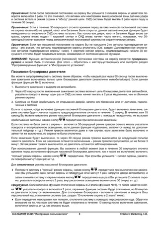 ALLIGATOR M-425 “Инструкция пользователя” © Saturn Marketing, Ltd.4
Примечание: Если после пассивной постановке на охрану Вы услышите 3 сигнала сирены и указатели по-
ворота включатся 3 раза, то это означает, что активен или неисправен выход основной зоны датчика удара
и система встала в режим охраны в “обход” данной цепи. СИД системы будет мигать 3 раза через паузу в
течение 30 секунд.
Примечание: Если в течение 30-секундного отсчета времени перед автоматической постановкой системы
на охрану какая-либо из дверей, капот или багажник были открыты, данная автоматическая функция будет
немедленно остановлена и СИД системы погаснет. Как только все двери, капот и багажник будут вновь за-
крыты, сирена вновь подаст 1 короткий сигнал и СИД вновь начнет часто мигать, показывая, что 30-
секундный отсчет времени перед автоматической постановкой системы на охрану начался заново.
Примечание: Если при пассивной постановке на охрану Вы не услышите 2-го сигнала подтверждения си-
рены - это значит, что сигналы подтверждения сирены отключены (См. раздел “Долговременное отключе-
ние сигналов подтверждения сирены” ниже). 1 короткий сигнал сирены, подтверждающий начало 30 се-
кундного отсчета, будет подаваться всегда, независимо от состояния данной функции.
ВНИМАНИЕ: Функция автоматической (пассивной) постановки системы на охрану является программи-
руемой и может быть отключена. Для этого – обратитесь к мастеру-установщику или смотрите раздел
“Программируемые функции” в “Инструкции по установке”.
Пассивная блокировка двигателя
Вы можете запрограммировать систему таким образом, чтобы каждый раз через 60 секунд после выключе-
ния зажигания включались только цепи блокировки двигателя (аналогично иммобилайзеру). Если данная
функция (функция № 6) включена:
1. Выключите зажигание и выйдите из автомобиля.
2. Через 60 секунд после выключения зажигания система включит цепь блокировки двигателя автомобиля,
указатели поворота мигнут один раз и СИД системы начнет мигать в 2 раза медленнее, чем в обычном
режиме охраны
3. Система не будет срабатывать от открывания дверей, капота или багажника или от датчиков, подклю-
ченных к системе
Если в то время, когда включена функция пассивной блокировки двигателя, будет включено зажигание, си-
рена системы будет сначала подавать предупредительные сигналы в течение 10 секунд. В течение этих 10
секунд Вы можете отключить режим пассивной блокировки двигателя с помощью передатчика, не вызывая
срабатывание системы, нажав кнопку передатчика при включенном зажигании.
Если система не была снята с охраны - включится 30-секундный режим тревоги (начнут мигать указатели
поворота и внутрисалонное освещение, если данная функция подключена, включится выход на дополни-
тельный пейджер и т.д.). Режим тревоги включится даже в том случае, если зажигание было включено и
затем тут же выключено, но охрана не была отключена.
Если зажигание будет выключено, то через 30 секунд режим тревоги выключится до следующей попытки
завести двигатель. Если же зажигание останется включенным – режим тревоги продолжится, но не более 3
минут. Затем режим тревоги выключится, но двигатель останется заблокированным.
При использовании данной функции, Вы сможете в любой момент (как в течение 30 секундного отсчета
времени перед включением функции пассивной блокировки двигателя, так и после ее включения) включить
“полный” режим охраны, нажав кнопку передатчика. При этом Вы услышите 1 сигнал сирены, указате-
ли поворота мигнут один раз и т.д.
Для отключения режима пассивной блокировки двигателя:
♦ Поставьте систему в “полный” режим охраны, нажав кнопку передатчика при выключенном зажига-
нии (Вы услышите один сигнал сирены и габаритные огни мигнут 1 раз, запрутся двери автомобиля), и
затем снимите систему с охраны нажав кнопку передатчика еще раз (Вы услышите 2 сигнала сире-
ны, указатели поворота мигнут 2 раза, внутрисалонное освещение включится на 30 секунд и т.д.)
Примечание. Если включена функция отключения охраны в 2 этапа (функция № 9), то после нажатия кноп-
ки указатели поворота включатся 2 раза, охранные функции системы будут отключены, но блокиров-
ки двигателя останутся включенными. Для отключения блокировок - включите зажигание и введите Ваш
персональный код отключения системы (см. раздел “Отключение охраны в 2 этапа” ниже).
♦ Если передатчик неисправен или потерян, отключите систему с помощью персонального кода. Обратите
внимание на то, что если система не будет отключена в течение 10 секунд после включения зажигания,
включится сирена, и т.д. как описано выше.
 