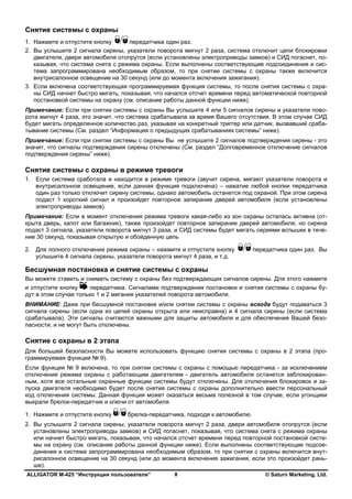 ALLIGATOR M-425 “Инструкция пользователя” © Saturn Marketing, Ltd.8
Снятие системы с охраны
1. Нажмите и отпустите кнопку передатчика один раз.
2. Вы услышите 2 сигнала сирены, указатели поворота мигнут 2 раза, система отключит цепи блокировки
двигателя, двери автомобиля отопрутся (если установлены электроприводы замков) и СИД погаснет, по-
казывая, что система снята с режима охраны. Если выполнены соответствующие подсоединения и сис-
тема запрограммирована необходимым образом, то при снятии системы с охраны также включится
внутрисалонное освещение на 30 секунд (или до момента включения зажигания).
3. Если включена соответствующая программируемая функция системы, то после снятия системы с охра-
ны СИД начнет быстро мигать, показывая, что начался отсчет времени перед автоматической повторной
постановкой системы на охрану (см. описание работы данной функции ниже).
Примечание: Если при снятии системы с охраны Вы услышите 4 или 5 сигналов сирены и указатели пово-
рота мигнут 4 раза, это значит, что система срабатывала за время Вашего отсутствия. В этом случае СИД
будет мигать определенное количество раз, указывая на конкретный триггер или датчик, вызвавший сраба-
тывание системы (См. раздел “Информация о предыдущих срабатываниях системы” ниже).
Примечание: Если при снятии системы с охраны Вы не услышите 2 сигналов подтверждения сирены - это
значит, что сигналы подтверждения сирены отключены (См. раздел “Долговременное отключение сигналов
подтверждения сирены” ниже).
Снятие системы с охраны в режиме тревоги
1. Если система сработала и находится в режиме тревоги (звучит сирена, мигают указатели поворота и
внутрисалонное освещение, если данная функция подключена) – нажатие любой кнопки передатчика
один раз только отключит сирену системы, однако автомобиль останется под охраной. При этом сирена
подаст 1 короткий сигнал и произойдет повторное запирание дверей автомобиля (если установлены
электроприводы замков).
Примечание: Если в момент отключения режима тревоги какая-либо из зон охраны осталась активна (от-
крыта дверь, капот или багажник), также произойдет повторное запирание дверей автомобиля, но сирена
подаст 3 сигнала, указатели поворота мигнут 3 раза, и СИД системы будет мигать сериями вспышек в тече-
ние 30 секунд, показывая открытую и обойденную цепь
2. Для полного отключения режима охраны – нажмите и отпустите кнопку передатчика один раз. Вы
услышите 4 сигнала сирены, указатели поворота мигнут 4 раза, и т.д.
Бесшумная постановка и снятие системы с охраны
Вы можете ставить и снимать систему с охраны без подтверждающих сигналов сирены. Для этого нажмите
и отпустите кнопку передатчика. Сигналами подтверждения постановки и снятия системы с охраны бу-
дут в этом случае только 1 и 2 мигания указателей поворота автомобиля.
ВНИМАНИЕ: Даже при бесшумной постановке и/или снятии системы с охраны всегда будут подаваться 3
сигнала сирены (если одна из цепей охраны открыта или неисправна) и 4 сигнала сирены (если система
срабатывала). Эти сигналы считаются важными для защиты автомобиля и для обеспечения Вашей безо-
пасности, и не могут быть отключены.
Снятие с охраны в 2 этапа
Для большей безопасности Вы можете использовать функцию снятия системы с охраны в 2 этапа (про-
граммируемая функция № 9).
Если функция № 9 включена, то при снятии системы с охраны с помощью передатчика - за исключением
отключения режима охраны с работающим двигателем - двигатель автомобиля останется заблокирован-
ным, хотя все остальные охранные функции системы будут отключены. Для отключения блокировок и за-
пуска двигателя необходимо будет после снятия системы с охраны дополнительно ввести персональный
код отключения системы. Данная функция может оказаться весьма полезной в том случае, если угонщики
выкрали брелок-передатчик и ключи от автомобиля.
1. Нажмите и отпустите кнопку брелка-передатчика, подходя к автомобилю.
2. Вы услышите 2 сигнала сирены, указатели поворота мигнут 2 раза, двери автомобиля отопрутся (если
установлены электроприводы замков) и СИД погаснет, показывая, что система снята с режима охраны
или начнет быстро мигать, показывая, что начался отсчет времени перед повторной постановкой систе-
мы на охрану (см. описание работы данной функции ниже). Если выполнены соответствующие подсое-
динения и система запрограммирована необходимым образом, то при снятии с охраны включится внут-
рисалонное освещение на 30 секунд (или до момента включения зажигания, если это произойдет рань-
ше).
 