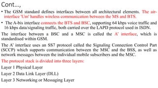 Cont…,
• The GSM standard defines interfaces between all architectural elements. The air-
interface 'Um' handles wireless communication between the MS and BTS.
• The A-bis interface connects the BTS and BSC, supporting 64 kbps voice traffic and
16 kbps data/signaling traffic, both carried over the LAPD protocol used in ISDN.
The interface between a BSC and a MSC is called the A’ interface, which is
standardised within GSM.
The A’ interface uses an SS7 protocol called the Signaling Connection Control Part
(SCCP) which supports communication between the MSC and the BSS, as well as
network messages between the individual mobile subscribers and the MSC.
The protocol stack is divided into three layers:
Layer 1 Physical Layer
Layer 2 Data Link Layer (DLL)
Layer 3 Networking or Messaging Layer
 