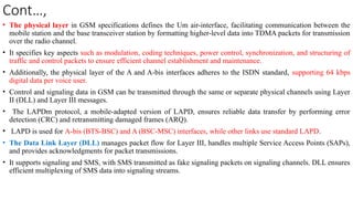 Cont…,
• The physical layer in GSM specifications defines the Um air-interface, facilitating communication between the
mobile station and the base transceiver station by formatting higher-level data into TDMA packets for transmission
over the radio channel.
• It specifies key aspects such as modulation, coding techniques, power control, synchronization, and structuring of
traffic and control packets to ensure efficient channel establishment and maintenance.
• Additionally, the physical layer of the A and A-bis interfaces adheres to the ISDN standard, supporting 64 kbps
digital data per voice user.
• Control and signaling data in GSM can be transmitted through the same or separate physical channels using Layer
II (DLL) and Layer III messages.
• The LAPDm protocol, a mobile-adapted version of LAPD, ensures reliable data transfer by performing error
detection (CRC) and retransmitting damaged frames (ARQ).
• LAPD is used for A-bis (BTS-BSC) and A (BSC-MSC) interfaces, while other links use standard LAPD.
• The Data Link Layer (DLL) manages packet flow for Layer III, handles multiple Service Access Points (SAPs),
and provides acknowledgments for packet transmissions.
• It supports signaling and SMS, with SMS transmitted as fake signaling packets on signaling channels. DLL ensures
efficient multiplexing of SMS data into signaling streams.
 