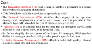 Cont…,
• The Transaction Identifier (TI) field is used to identify a procedure or protocol
that consists of a sequence of messages.
• This field allows multiple procedures to operate in parallel.
• The Protocol Discriminator (PD) identifies the category of the operation
(management, supplementary services, call control, and test procedure). The
Message Type (MT) identifies the type of message for a given PD.
• Elements (IE) is an optional field for the time that an instruction carries some
information that is specified by an IE Identifier (IEI).
• To further simplify the description of the Layer III messages, GSM standard
divides the messages into three sublayers that provide specific functions:
• – Radio Resource Management (RRM):-Handles radio link quality, channel
allocation, hand-offs, and synchronization
 