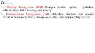 Cont…,
• – Mobility Management (MM):-Manages location updates, registration,
authentication, TMSI handling, and security.
• – Communication Management (CM):-Establishes, maintains, and releases
circuit-switched connections, manages calls, SMS, and supplementary services.
 