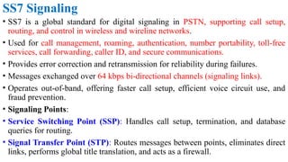 SS7 Signaling
• SS7 is a global standard for digital signaling in PSTN, supporting call setup,
routing, and control in wireless and wireline networks.
• Used for call management, roaming, authentication, number portability, toll-free
services, call forwarding, caller ID, and secure communications.
• Provides error correction and retransmission for reliability during failures.
• Messages exchanged over 64 kbps bi-directional channels (signaling links).
• Operates out-of-band, offering faster call setup, efficient voice circuit use, and
fraud prevention.
• Signaling Points:
• Service Switching Point (SSP): Handles call setup, termination, and database
queries for routing.
• Signal Transfer Point (STP): Routes messages between points, eliminates direct
links, performs global title translation, and acts as a firewall.
 