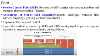 Cont…,
• Service Control Point (SCP): Responds to SSP queries with routing numbers and
manages alternate routing if needed.
• Advantages of Out-of-Band Signaling:Supports Intelligent Network (IN)
services requiring signaling without voice trunks.
• Improves efficiency and control
• It provides realibility service by SCPs and STPs are deployed in pairs at separate
locations to ensure service continuity during failures.
 