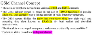 GSM Channel Concept
• The cellular telephone network use various control and traffic channels.
• The GSM cellular system is based on the use of TDMA technique to provide
additional user capacity over a limited amount of radio frequency spectrum.
• The GSM system divides the radio link connection time into eight equal and
repeating time slots known as FRAMEs for both uplink and downlink
transmissions.
• The timeslots are arranged in sequence and are conventionally numbered 0 to 7
• Each time slot is considered as logical channel.
 