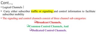 Cont…,
• Logical Channels 
• Carry either subscriber traffic or signaling and control information to facilitate
subscriber mobility
• The signaling and control channels consist of three channel sub categories:
Broadcast Channels,
Common Control Channels, And
Dedicated Control Channels.
 