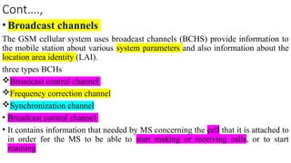 Cont….,
•Broadcast channels
The GSM cellular system uses broadcast channels (BCHS) provide information to
the mobile station about various system parameters and also information about the
location area identity (LAI).
three types BCHs
Broadcast control channel
Frequency correction channel
Synchronization channel
• Broadcast control channel
• It contains information that needed by MS concerning the cell that it is attached to
in order for the MS to be able to start making or receiving calls, or to start
roaming
 