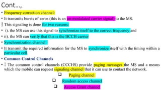 Cont…,
• Frequency correction channel:
• It transmits bursts of zeros (this is an un-modulated carrier signal) to the MS.
 This signaling is done for two reasons:
• i). the MS can use this signal to synchronize itself to the correct frequency and
• ii). the MS can verify that this is the BCCH carrier
• Synchronization channel:
• It transmit the required information for the MS to synchronize itself with the timing within a
particular cell.
• Common Control Channels
•  The common control channels (CCCHS) provide paging messages the MS and a means
which the mobile can request signaling channel that it can use to contact the network.
 Paging channel
 Random access channel
 Access Grant channel
 
