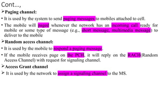 Cont…,
Paging channel:
• It is used by the system to send paging messages to mobiles attached to cell.
• The mobile will paged whenever the network has an incoming call ready for
mobile or some type of message (e.g., short message, multimedia message) to
deliver to the mobile
Random access channel:
• It is used by the mobile to respond a paging message.
• If the mobile receives page on the PCH, it will reply on the RACH(Random
Access Channel) with request for signaling channel.
Access Grant channel
 It is used by the network to assign a signaling channel to the MS.
 