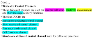 Cont…,
Dedicated Control Channels
• These dedicated channels are used for specific call setup, handover, measurement,
and short message delivery functions.
• The four DCCHs are
• Standalone dedicated control channel
• Slow associated control channel.
• Fast associated control channel
• Cell Broadcast channel
• Standalone dedicated control channel: used for call setup procedure
 