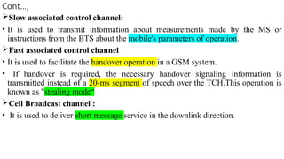 Cont…,
Slow associated control channel:
• It is used to transmit information about measurements made by the MS or
instructions from the BTS about the mobile's parameters of operation.
Fast associated control channel
• It is used to facilitate the handover operation in a GSM system.
• If handover is required, the necessary handover signaling information is
transmitted instead of a 20-ms segment of speech over the TCH.This operation is
known as "stealing mode“
Cell Broadcast channel :
• It is used to deliver short message service in the downlink direction.
 