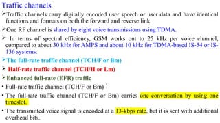 Traffic channels
Traffic channels carry digitally encoded user speech or user data and have identical
functions and formats on both the forward and reverse link.
One RF channel is shared by eight voice transmissions using TDMA.
 In terms of spectral efficiency, GSM works out to 25 kHz per voice channel,
compared to about 30 kHz for AMPS and about 10 kHz for TDMA-based IS-54 or IS-
136 systems.
The full-rate traffic channel (TCH/F or Bm)
 Half-rate traffic channel (TCH/H or Lm)
Enhanced full-rate (EFR) traffic
• Full-rate traffic channel (TCH/F or Bm) 
• The full-rate traffic channel (TCH/F or Bm) carries one conversation by using one
timeslot.
• The transmitted voice signal is encoded at a 13-kbps rate, but it is sent with additional
overhead bits.
 