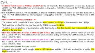 Cont…,
• Full-Rate Data Channel at 9600 bps (TCH/F9.6) The full-rate traffic data channel carries raw user data that is sent
at 9600 bps. With additional forward-error-correction coding applied by the GSM standard, the 9600 bps data is sent
at 22.8 kbps
• Full-Rate Data Channel at 2400 bps (TCH/F2.4) The full-rate traffic data channel carries raw user data that is sent at
2400 bps. With additional forward error correction coding applied by the GSM standard, the 2400 bps is sent at 22.8
kbps.
• Half-rate traffic channel (TCH/H or Lm)
• The half-rate traffic channel (TCH/H or Lm) carries voice encoded at 6.5 kbps or data at rates of 4.8 or 2.4 kbps
• With additional overhead bits, the total data rate for TCH/H becomes 11.4 kbps.
• Therefore, two conversations or a conversation and a data transfer or two data transfers may be transmitted over one
channel at the same time.
• Half-Rate Traffic Data Channel at 4800 bps (TCH/H4.8) The half-rate traffic data channel carries raw user data
that is sent at 4800 bps. With additional forward-error-correction coding applied by the GSM standard, the 4800 bps
data is sent at 11.4 kbps.
• Half-Rate Traffic Data Channel at 2400 bps (TCH/H2.4) The half-rate traffic data channel carries raw user data
that is sent at 2400 bps. With additional forward-error-correction coding applied by the GSM standard, the 2400 bps
data is sent at 11.4 kbps
• Enhanced full-rate (EFR) traffic channel
• Enhanced full-rate (EFR) traffic encodes voice at a 12.2-kbps rate and like TCH/F adds overhead bits to yield a 22.8
kbps channel data rate
 