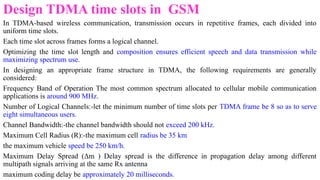 Design TDMA time slots in GSM
In TDMA-based wireless communication, transmission occurs in repetitive frames, each divided into
uniform time slots.
Each time slot across frames forms a logical channel.
Optimizing the time slot length and composition ensures efficient speech and data transmission while
maximizing spectrum use.
In designing an appropriate frame structure in TDMA, the following requirements are generally
considered:
Frequency Band of Operation The most common spectrum allocated to cellular mobile communication
applications is around 900 MHz.
Number of Logical Channels:-let the minimum number of time slots per TDMA frame be 8 so as to serve
eight simultaneous users.
Channel Bandwidth:-the channel bandwidth should not exceed 200 kHz.
Maximum Cell Radius (R):-the maximum cell radius be 35 km
the maximum vehicle speed be 250 km/h.
Maximum Delay Spread (Δm ) Delay spread is the difference in propagation delay among different
multipath signals arriving at the same Rx antenna
maximum coding delay be approximately 20 milliseconds.
 