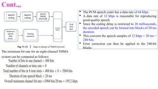 Cont.,,
The minimum bit rate for an eight-channel TDMA
system can be computed as follows:
Speech
coding
Speech
coding
Speech
FRAME
STUCTURE
Maximum
speech
field
frame
Training
sequence
Final
time
slots
Channel
design
 The PCM speech coder has a data rate of 64 kbps
 A data rate of 12 kbps is reasonable for reproducing
good-quality speech
 Since the coding delay is restricted to 20 milliseconds,
the encoded speech can be formed into blocks of 20 ms
duration.
 This converts the speech samples of 12 kbps × 20 ms =
240 bits.
 Error correction can then be applied to the 240-bit
blocks
 