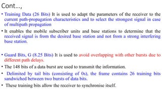 Cont…,
• Training Data (26 Bits) It is used to adapt the parameters of the receiver to the
current path-propagation characteristics and to select the strongest signal in case
of multipath propagation
• It enables the mobile subscriber units and base stations to determine that the
received signal is from the desired base station and not from a strong interfering
base station.
• Guard Bits, G (8.25 Bits) It is used to avoid overlapping with other bursts due to
different path delays.
• The 148 bits of a data burst are used to transmit the information.
• Delimited by tail bits (consisting of 0s), the frame contains 26 training bits
sandwiched between two bursts of data bits.
• These training bits allow the receiver to synchronise itself.
 