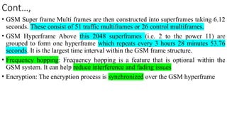 Cont…,
• GSM Super frame Multi frames are then constructed into superframes taking 6.12
seconds. These consist of 51 traffic multiframes or 26 control multiframes.
• GSM Hyperframe Above this 2048 superframes (i.e. 2 to the power 11) are
grouped to form one hyperframe which repeats every 3 hours 28 minutes 53.76
seconds. It is the largest time interval within the GSM frame structure.
• Frequency hopping: Frequency hopping is a feature that is optional within the
GSM system. It can help reduce interference and fading issues
• Encryption: The encryption process is synchronized over the GSM hyperframe
 