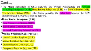 Cont…,
• The Major subsystem of GSM Network and System Architecture are Network
Switching Subsystem (NSS), Base Station Subsystem (BSS) and Mobile Station (MS).
• The Mobile Station (MS) is the device provides the radio link between the GSM
subscriber and the wireless mobile network.
Base Station Subsystem (BSS)
Base Transceiver Station (BTS)
Base Station Controller (BSC)
Network Switching Subsystem(NSS)
Mobile Switching Center (MSC)
Home Location Register (HLR)
Visitor Location Register (VLR)
 Authentication Center (AUC)
Equipment Identity Register (EIR)
 