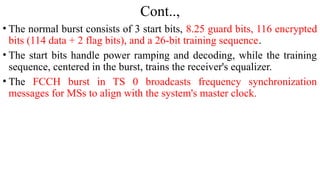 Cont..,
• The normal burst consists of 3 start bits, 8.25 guard bits, 116 encrypted
bits (114 data + 2 flag bits), and a 26-bit training sequence.
• The start bits handle power ramping and decoding, while the training
sequence, centered in the burst, trains the receiver's equalizer.
• The FCCH burst in TS 0 broadcasts frequency synchronization
messages for MSs to align with the system's master clock.
 