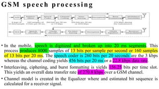 GSM speech processing
• In the mobile, speech is digitized and broken up into 20 ms segments. This
process produces 8000 samples of 13 bits per sample per second or 160 samples
of 13 bits per 20 ms. The speech coder is 260 bits per 20 seconds are the 3 kbps
whereas the channel coding yields 456 bits per 20 ms or a 22.8 kbps data rate.
• Interleaving, ciphering, and burst formatting is yields 156.25 bits per time slot.
This yields an overall data transfer rate of 270.8 kbps over a GSM channel.
• Channel model is created in the Equalizer where and estimated bit sequence is
calculated for a receiver signal.
 