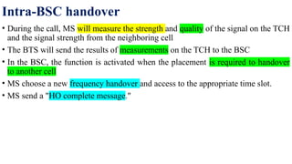 Intra-BSC handover
• During the call, MS will measure the strength and quality of the signal on the TCH
and the signal strength from the neighboring cell
• The BTS will send the results of measurements on the TCH to the BSC
• In the BSC, the function is activated when the placement is required to handover
to another cell
• MS choose a new frequency handover and access to the appropriate time slot.
• MS send a "HO complete message."
 