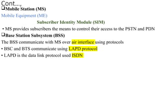 Cont…,
Mobile Station (MS)
Mobile Equipment (ME)
Subscriber Identity Module (SIM)
• MS provides subscribers the means to control their access to the PSTN and PDN
Base Station Subsystem (BSS)
The BSS communicate with MS over air interface using protocols
• BSC and BTS communicate using LAPD protocol
• LAPD is the data link protocol used ISDN
 