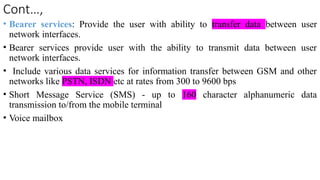 Cont…,
• Bearer services: Provide the user with ability to transfer data between user
network interfaces.
• Bearer services provide user with the ability to transmit data between user
network interfaces.
• Include various data services for information transfer between GSM and other
networks like PSTN, ISDN etc at rates from 300 to 9600 bps
• Short Message Service (SMS) - up to 160 character alphanumeric data
transmission to/from the mobile terminal
• Voice mailbox
 