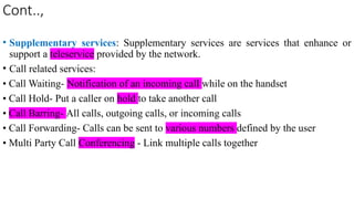 Cont..,
• Supplementary services: Supplementary services are services that enhance or
support a teleservice provided by the network.
• Call related services:
• Call Waiting- Notification of an incoming call while on the handset
• Call Hold- Put a caller on hold to take another call
• Call Barring- All calls, outgoing calls, or incoming calls
• Call Forwarding- Calls can be sent to various numbers defined by the user
• Multi Party Call Conferencing - Link multiple calls together
 