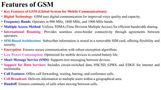 Features of GSM
• Key Features of GSM (Global System for Mobile Communications):
• Digital Technology: GSM uses digital communication for improved voice quality and capacity.
• Frequency Bands: Operates in 900 MHz, 1800 MHz, and 1900 MHz bands.
• Multiple Access Method: Utilizes TDMA (Time Division Multiple Access) for efficient bandwidth sharing.
• International Roaming: Provides seamless cross-border connectivity through agreements between
operators.
• SIM-Based Architecture: Subscriber information is stored in a removable SIM card, offering flexibility and
security.
• Encryption: Ensures secure communication with robust encryption algorithms.
• Low Power Consumption: Optimized for mobile devices to extend battery life.
• Short Message Service (SMS): Supports text messaging between devices.
• Support for Data Services: Includes circuit-switched data, HSCSD, GPRS, and EDGE for internet and
multimedia.
• Call Features: Offers call forwarding, waiting, barring, and conference calls.
• Cell Broadcast: Delivers information to multiple users within a geographical area.
• Handoff: Ensures continuity of calls when moving between cells.
 