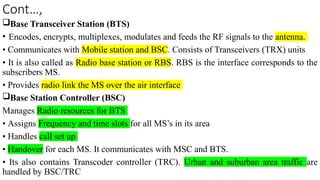 Cont…,
Base Transceiver Station (BTS)
• Encodes, encrypts, multiplexes, modulates and feeds the RF signals to the antenna.
• Communicates with Mobile station and BSC. Consists of Transceivers (TRX) units
• It is also called as Radio base station or RBS. RBS is the interface corresponds to the
subscribers MS.
• Provides radio link the MS over the air interface
Base Station Controller (BSC)
Manages Radio resources for BTS
• Assigns Frequency and time slots for all MS’s in its area
• Handles call set up
• Handover for each MS. It communicates with MSC and BTS.
• Its also contains Transcoder controller (TRC). Urban and suburban area traffic are
handled by BSC/TRC
 
