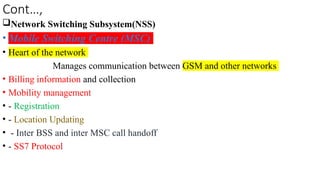Cont…,
Network Switching Subsystem(NSS)
• Mobile Switching Centre (MSC)
• Heart of the network
Manages communication between GSM and other networks
• Billing information and collection
• Mobility management
• - Registration
• - Location Updating
• - Inter BSS and inter MSC call handoff
• - SS7 Protocol
 