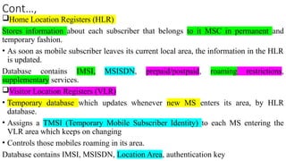 Cont…,
Home Location Registers (HLR)
Stores information about each subscriber that belongs to it MSC in permanent and
temporary fashion.
• As soon as mobile subscriber leaves its current local area, the information in the HLR
is updated.
Database contains IMSI, MSISDN, prepaid/postpaid, roaming restrictions,
supplementary services.
Visitor Location Registers (VLR)
• Temporary database which updates whenever new MS enters its area, by HLR
database.
• Assigns a TMSI (Temporary Mobile Subscriber Identity) to each MS entering the
VLR area which keeps on changing
• Controls those mobiles roaming in its area.
Database contains IMSI, MSISDN, Location Area, authentication key
 