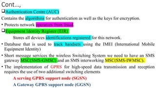 Cont…,
Authentication Centre (AUC)
Contains the algorithms for authentication as well as the keys for encryption.
• Protects network operators from fraud.
Equipment Identity Register (EIR)
Stores all devices identifications registered for this network.
• Database that is used to track handsets using the IMEI (International Mobile
Equipment Identity)
• Short message services the wireless Switching System we need to have an SMS
gateway MSC(SMS-GMSC) and an SMS interworking MSC(SMS-IWMSC).
• The implementation of GPRS for high-speed data transmission and reception
requires the use of two additional switching elements
A serving GPRS support node (SGSN)
A Gateway GPRS support node (GGSN)
 