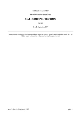 M-503, Rev. 2, September 1997 page 1
NORSOK STANDARD
COMMON REQUIREMENTS
CATHODIC PROTECTION
M-503
Rev. 2, September 1997
Please note that whilst every effort has been made to ensure the accuracy of the NORSOK standards neither OLF nor
TBL or any of their members will assume liability for any use thereof.
 