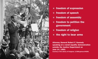 H	 freedom of expression
H	 freedom of speech
H	 freedom of assembly
H	 freedom to petition the
government
H	 freedom of religion
H	 the right to bear arms
Attorney General Robert F. Kennedy
speaking at a racial equality demonstration
outside the Justice Department on
June 14, 1963.
Courtesy of the Library of Congress, LC-DIG-ppmsca-04295.
 